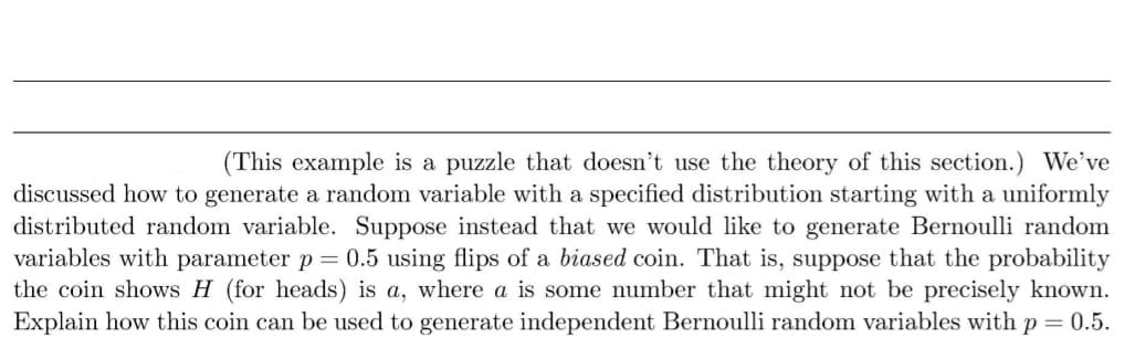 (This example is a puzzle that doesn't use the theory of this section.) We've
discussed how to generate a random variable with a specified distribution starting with a uniformly
distributed random variable. Suppose instead that we would like to generate Bernoulli random
variables with parameter p = 0.5 using flips of a biased coin. That is, suppose that the probability
the coin shows H (for heads) is a, where a is some number that might not be precisely known.
Explain how this coin can be used to generate independent Bernoulli random variables with p = 0.5.