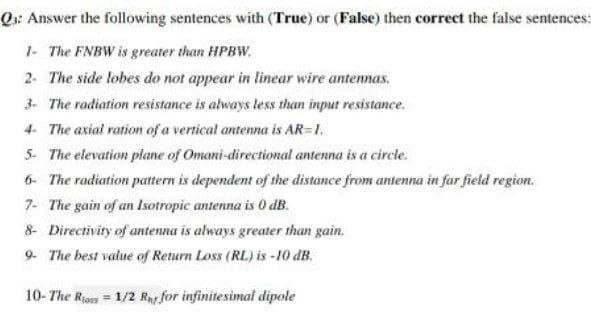 Q: Answer the following sentences with (True) or (False) then correct the false sentences:
1- The FNBW is greater than HPBW.
2- The side lobes do not appear in linear wire antennas.
3- The radiation resistance is always less than input resistance.
4- The axial ration of a vertical antenna is AR=1.
5- The elevation plane of Omani-directional antenna is a circle.
6- The radiation pattern is dependent of the distance from antenna in far field region.
7- The gain of an Isotropic antenna is 0 dB.
8- Directivity of antenna is always greater than gain.
9- The best value of Return Loss (RL) is -10 dB.
10- The Rios = 1/2 Rnt for infinitesimal dipole