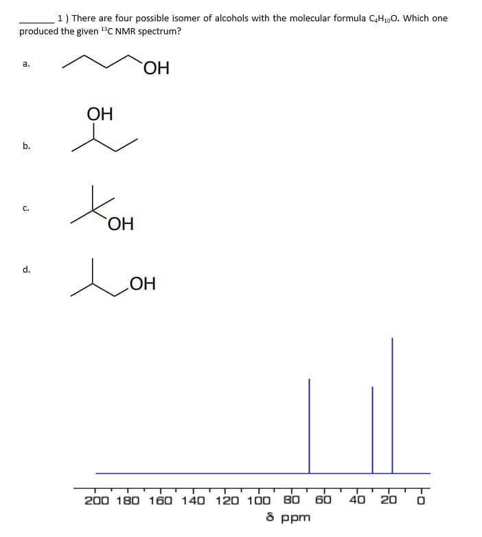 1) There are four possible isomer of alcohols with the molecular formula C4H₁0O. Which one
produced the given 13C NMR spectrum?
a.
ОН
ОН
b.
Хон
С.
d.
OH
200 180 160 140 120 100 80 60 40
8 ppm
20
