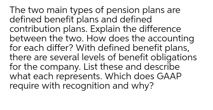 The two main types of pension plans are
defined benefit plans and defined
contribution plans. Explain the difference
between the two. How does the accounting
for each differ? With defined benefit plans,
there are several levels of benefit obligations
for the company. List these and describe
what each represents. Which does GAAP
require with recognition and why?
