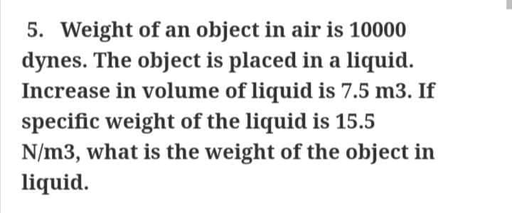 5. Weight of an object in air is 10000
dynes. The object is placed in a liquid.
Increase in volume of liquid is 7.5 m3. If
specific weight of the liquid is 15.5
N/m3, what is the weight of the object in
liquid.

