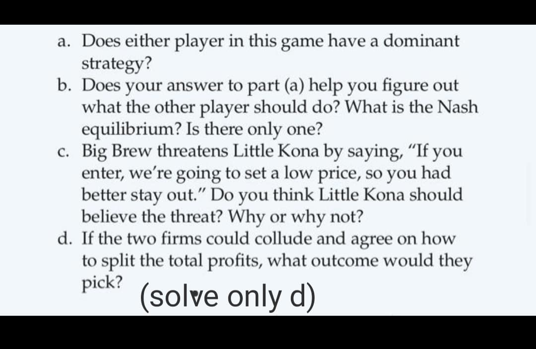a. Does either player in this game have a dominant
strategy?
b. Does your answer to part (a) help you figure out
what the other player should do? What is the Nash
equilibrium? Is there only one?
c. Big Brew threatens Little Kona by saying, "If you
enter, we're going to set a low price, so you had
better stay out." Do you think Little Kona should
believe the threat? Why or why not?
d. If the two firms could collude and agree on how
to split the total profits, what outcome would they
pick?
(solve only d)