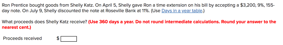 Ron Prentice bought goods from Shelly Katz. On April 5, Shelly gave Ron a time extension on his bill by accepting a $3,200, 9%, 155-
day note. On July 9, Shelly discounted the note at Roseville Bank at 11%. (Use Days in a year table.)
What proceeds does Shelly Katz receive? (Use 360 days a year. Do not round intermediate calculations. Round your answer to the
nearest cent.)
Proceeds received
%24
