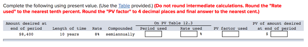 Complete the following using present value. (Use the Table provided.) (Do not round intermediate calculations. Round the "Rate
used" to the nearest tenth percent. Round the "PV factor" to 4 decimal places and final answer to the nearest cent.)
Amount desired at
On PV Table 12.3
PV of amount desired
end of period
Length of time
Rate
Compounded
Period used
Rate used
PV factor used
at end of period
$8,400
10 years
8%
semiannually
$
