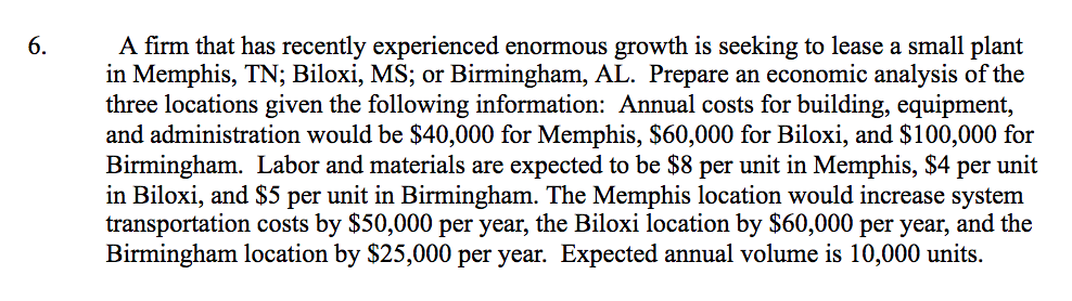 A firm that has recently experienced enormous growth is seeking to lease a small plant
in Memphis, TN; Biloxi, MS; or Birmingham, AL. Prepare an economic analysis of the
three locations given the following information: Annual costs for building, equipment,
and administration would be $40,000 for Memphis, $60,000 for Biloxi, and $100,000 for
Birmingham. Labor and materials are expected to be $8 per unit in Memphis, $4 per unit
in Biloxi, and $5 per unit in Birmingham. The Memphis location would increase system
transportation costs by $50,000 per year, the Biloxi location by $60,000 per year, and the
Birmingham location by $25,000 per year. Expected annual volume is 10,000 units.
6.
