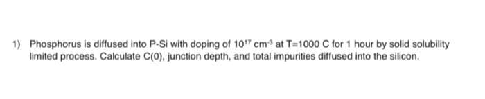 1) Phosphorus is diffused into P-Si with doping of 1017 cm at T=1000 C for 1 hour by solid solubility
limited process. Calculate C(0), junction depth, and total impurities diffused into the silicon.
