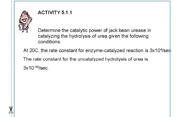 АCTIVITY 5.1.1
Determine the catalytic power of jack bean urease in
catalyzing the hydrolysis of urea given the following
conditions:
At 200, the rate constant for enzyme-catalyzed reaction is 3x104/sec
The rate constant for the uncatalyzed hydrolysis of urea is
3x10-10/sec.
