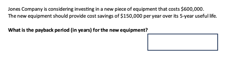 Jones Company is considering investing in a new piece of equipment that costs $600,000.
The new equipment should provide cost savings of $150,000 per year over its 5-year useful life.
What is the payback period (in years) for the new equipment?