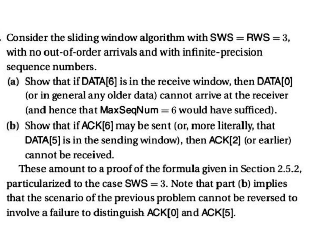 . Consider the sliding window algorithm with SWS = RWS = 3,
with no out-of-order arrivals and with infinite-precision
sequence numbers.
(a) Show that if DATA[6] is in the receive window, then DATA[0]
(or in general any older data) cannot arrive at the receiver
(and hence that Max SeqNum = 6 would have sufficed).
(b) Show that if ACK[6] may be sent (or, more literally, that
DATA[5] is in the sending window), then ACK[2] (or earlier)
cannot be received.
These amount to a proof of the formula given in Section 2.5.2,
particularized to the case SWS = 3. Note that part (b) implies
that the scenario of the previous problem cannot be reversed to
involve a failure to distinguish ACK[0] and ACK[5].