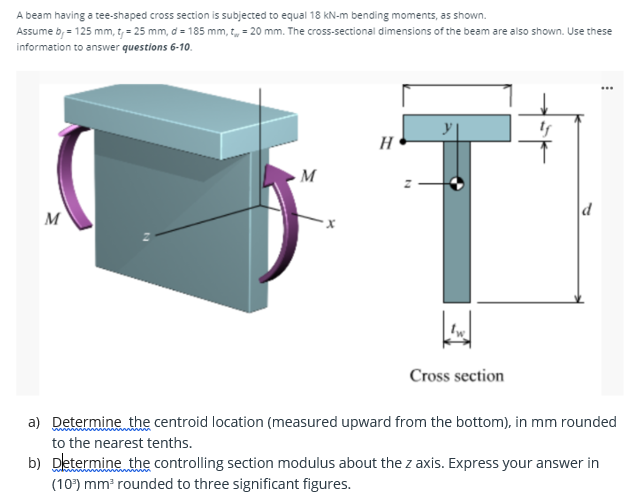 A beam having a tee-shaped cross section is subjected to equal 18 KN-m bending moments, as shown.
Assume b, = 125 mm, t, = 25 mm, d = 185 mm, t, = 20 mm. The cross-sectional dimensions of the beam are also shown. Use these
information to answer questions 6-10.
...
H
d
M
Cross section
a) Determine the centroid location (measured upward from the bottom), in mm rounded
to the nearest tenths.
b) Determine the controlling section modulus about the z axis. Express your answer in
(10) mm rounded to three significant figures.
