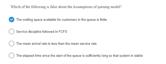 Which of the following is false about the Assumptions of queuing model?
The waiting space available for customers in the queue is finite.
Service discipline followed in FCFS
The mean arrival rate is less than the mean service rate
O The elapsed time since the start of the queue is sufficiently long so that system in stable