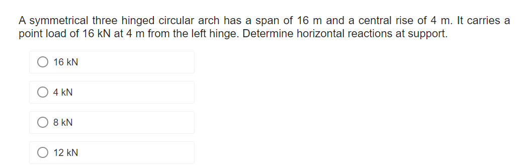 A symmetrical three hinged circular arch has a span of 16 m and a central rise of 4 m. It carries a
point load of 16 kN at 4 m from the left hinge. Determine horizontal reactions at support.
16 KN
4 kN
8 kN
12 kN