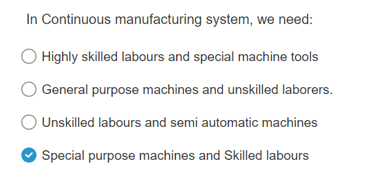 In Continuous manufacturing system, we need:
Highly skilled labours and special machine tools
General purpose machines and unskilled laborers.
Unskilled labours and semi automatic machines
Special purpose machines and Skilled labours