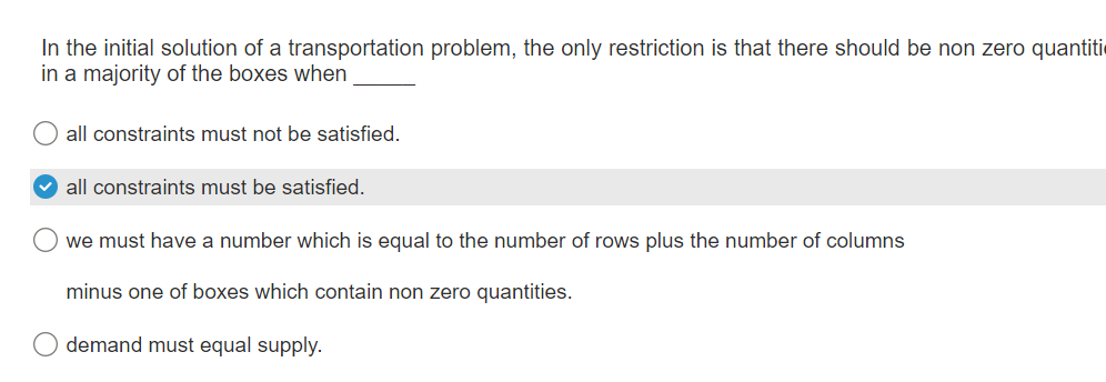 In the initial solution of a transportation problem, the only restriction is that there should be non zero quantiti
in a majority of the boxes when
O
all constraints must not be satisfied.
all constraints must be satisfied.
we must have a number which is equal to the number of rows plus the number of columns
minus one of boxes which contain non zero quantities.
demand must equal supply.