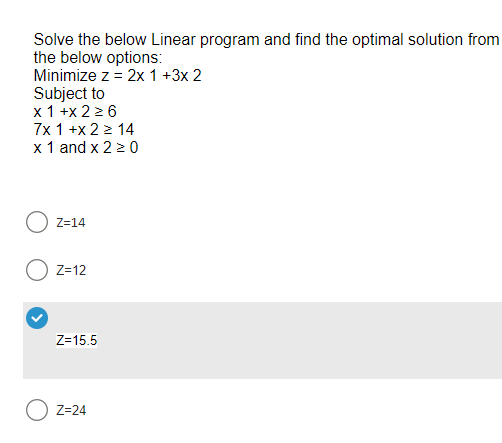 Solve the below Linear program and find the optimal solution from
the below options:
Minimize z = 2x 1 +3x 2
Subject to
x 1 +x 2 ≥ 6
7x 1 +x2 > 14
x 1 and x 2 ≥ 0
O Z=14
Z=12
Z=15.5
Z=24