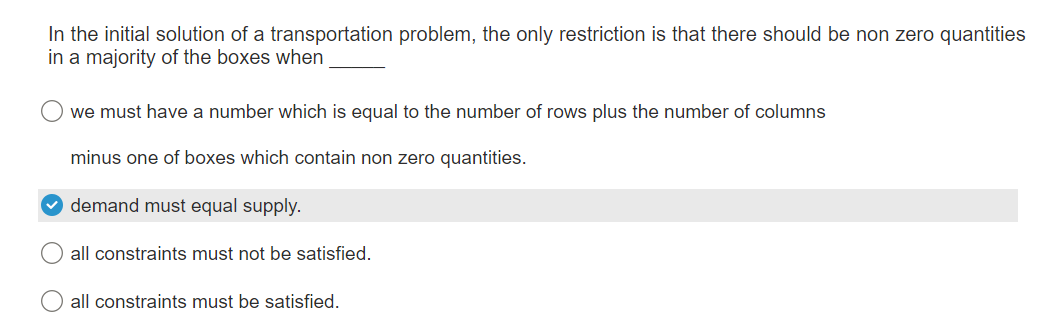 In the initial solution of a transportation problem, the only restriction is that there should be non zero quantities
in a majority of the boxes when
we must have a number which is equal to the number of rows plus the number of columns
minus one of boxes which contain non zero quantities.
demand must equal supply.
all constraints must not be satisfied.
all constraints must be satisfied.