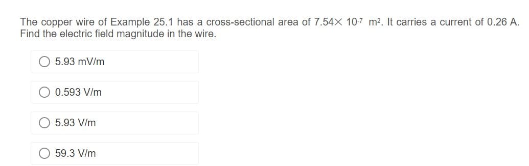 The copper wire of Example 25.1 has a cross-sectional area of 7.54X 10-7 m². It carries a current of 0.26 A.
Find the electric field magnitude in the wire.
5.93 mV/m
0.593 V/m
5.93 V/m
59.3 V/m