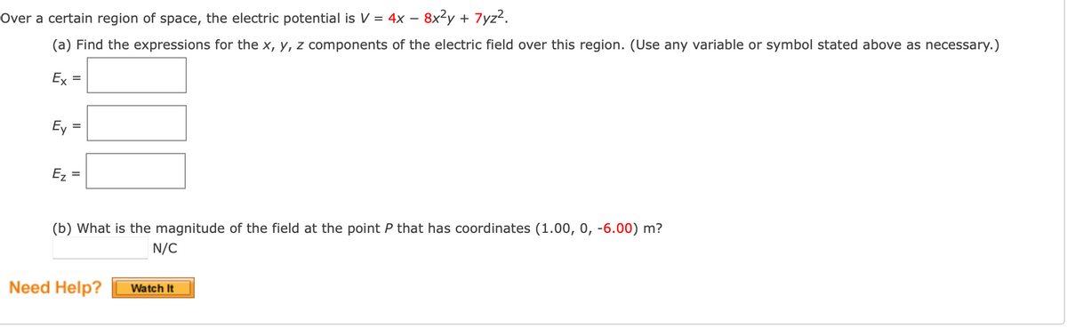 Over a certain region of space, the electric potential is V = 4x – 8x²y + 7yz².
(a) Find the expressions for the x, y, z components of the electric field over this region. (Use any variable or symbol stated above as necessary.)
Ex
Ey
Ez
%3D
(b) What is the magnitude of the field at the point P that has coordinates (1.00, 0, -6.00) m?
N/C
Need Help?
Watch It
