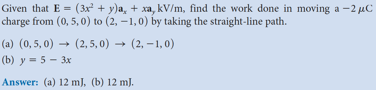 Given that E = (3x² + y)a¸ + xa, kV/m, find the work done in moving a −2 µC
charge from (0,5, 0) to (2,−1,0) by taking the straight-line path.
(a) (0,5, 0) (2, 5,0) → (2, −1, 0)
(b) y = 5 − 3x
Answer: (a) 12 mJ, (b) 12 mJ.