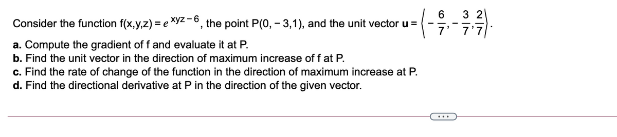 6.
--, the point P(0, – 3,1), and the unit vector u =
3 2
7' 7'7
Consider the function f(x,y,z) = e
a. Compute the gradient off and evaluate it at P.
b. Find the unit vector in the direction of maximum increase of f at P.
c. Find the rate of change of the function in the direction of maximum increase at P.
d. Find the directional derivative at P in the direction of the given vector.
...

