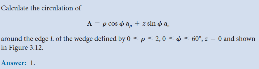 Calculate the circulation of
A = p cos ap + z sind a
around the edge L of the wedge defined by 0 ≤ p ≤ 2, 0 ≤ ¢ ≤ 60°, z = 0 and shown
in Figure 3.12.
Answer: 1.