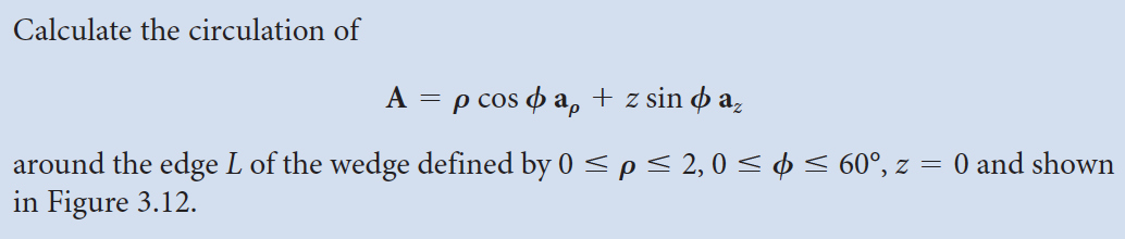 Calculate the circulation of
A = p cos ap + z sin o az
around the edge L of the wedge defined by 0 ≤ p ≤ 2,0 ≤ ≤ 60°, z = 0 and shown
in Figure 3.12.