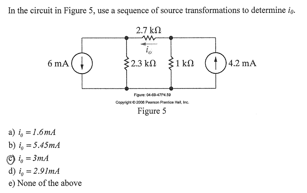 In the circuit in Figure 5, use a sequence of source transformations to determine io.
2.7 k2
6 mA(
2.3 kn
31 kn (†) 4.2 mA
Figure: 04-69-47P4.59
Copyright © 2008 Pearson Prentice Hall, Inc.
Figure 5
a) i, = 1.6mA
b) i,
= 5.45mA
O i, = 3mA
d) i, = 2.91mA
e) None of the above
