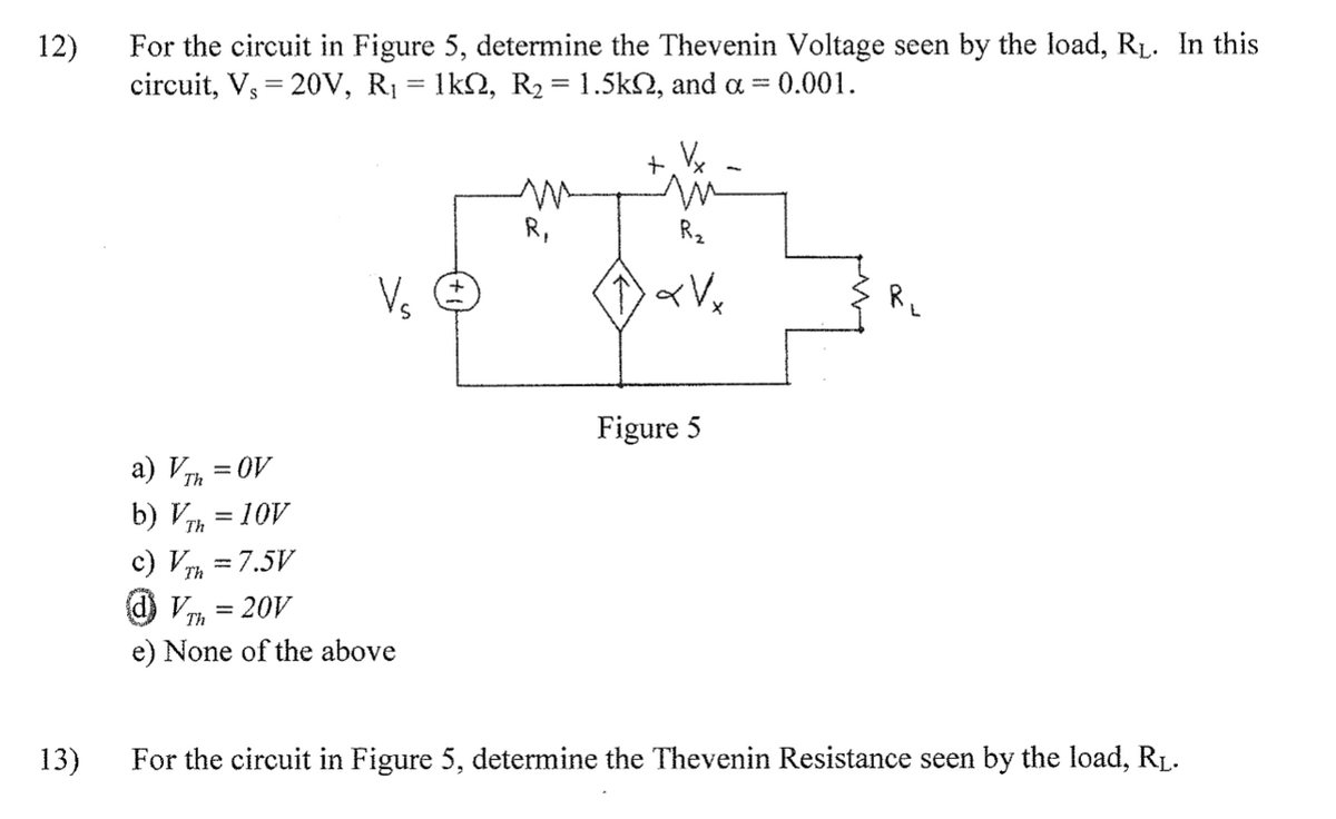 12)
For the circuit in Figure 5, determine the Thevenin Voltage seen by the load, RL. In this
circuit, V, = 20v, R1 = 1k2, R2 = 1.5k2, and a = 0.001.
+ Vx
R,
R2
V. O
R,
Figure 5
a) VTh
b) VTh
c) VTh
= OV
= 10V
= 7.5V
d) Vm = 20V
Th
e) None of the above
13)
For the circuit in Figure 5, determine the Thevenin Resistance seen by the load, RL.
