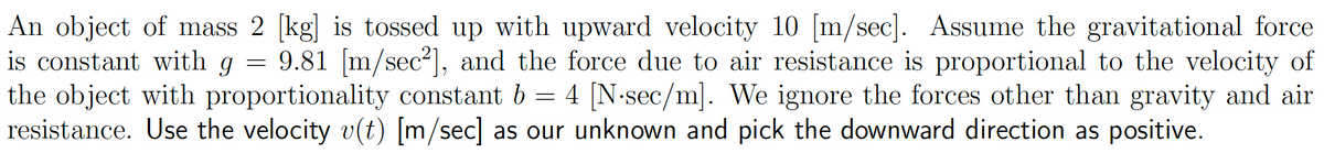 An object of mass 2 [kg] is tossed up with upward velocity 10 [m/sec]. Assume the gravitational force
is constant with g = 9.81 [m/sec²], and the force due to air resistance is proportional to the velocity of
the object with proportionality constant b = 4 [N-sec/m]. We ignore the forces other than gravity and air
resistance. Use the velocity v(t) [m/sec] as our unknown and pick the downward direction as positive.