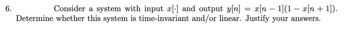 6.
Consider a system with input x[] and output y[n] x[n − 1](1 − x[n + 1]).
Determine whether this system is time-invariant and/or linear. Justify your answers.
=