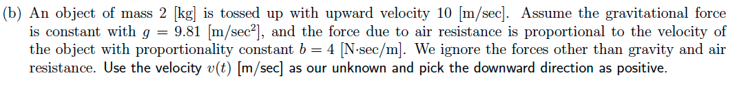 (b) An object of mass 2 [kg] is tossed up with upward velocity 10 [m/sec]. Assume the gravitational force
is constant with g = 9.81 [m/sec²], and the force due to air resistance is proportional to the velocity of
the object with proportionality constant b = 4 [N-sec/m]. We ignore the forces other than gravity and air
resistance. Use the velocity v(t) [m/sec] as our unknown and pick the downward direction as positive.