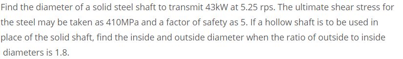 Find the diameter of a solid steel shaft to transmit 43kW at 5.25 rps. The ultimate shear stress for
the steel may be taken as 410MPA and a factor of safety as 5. If a hollow shaft is to be used in
place of the solid shaft, find the inside and outside diameter when the ratio of outside to inside
diameters is 1.8.
