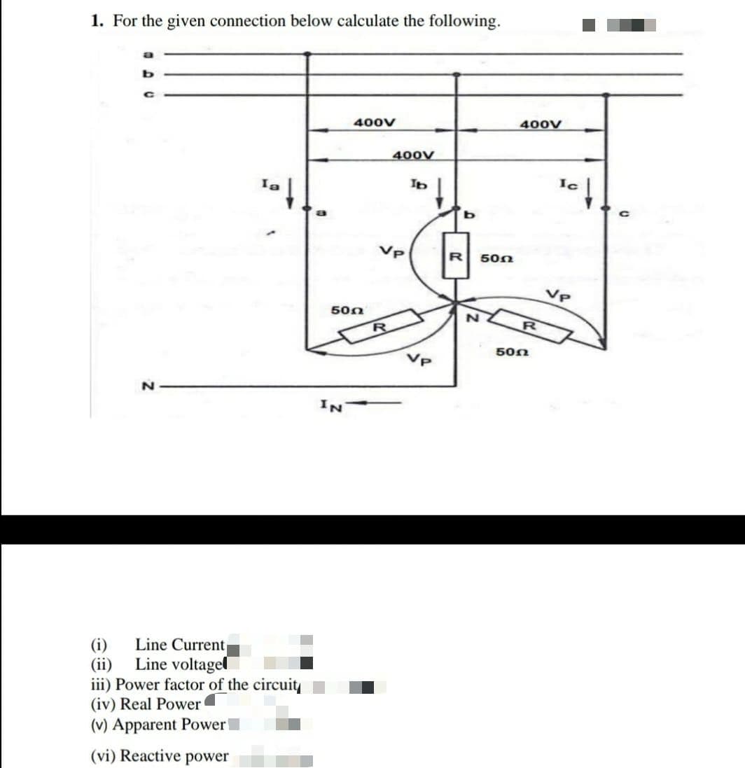 1. For the given connection below calculate the following.
400v
400V
400V
Ic
R
500
VP
500
50n
Vp
Line Current
(i)
Line voltagel
(ii)
iii) Power factor of the circuit
(iv) Real Power
(v) Apparent Power
(vi) Reactive
power
