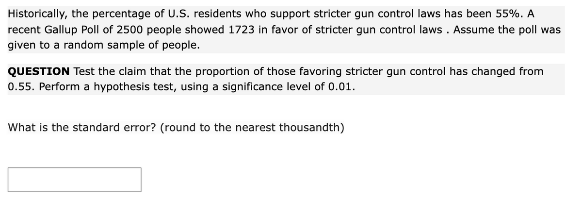 Historically, the percentage of U.S. residents who support stricter gun control laws has been 55%. A
recent Gallup Poll of 2500 people showed 1723 in favor of stricter gun control laws . Assume the poll was
given to a random sample of people.
QUESTION Test the claim that the proportion of those favoring stricter gun control has changed from
0.55. Perform a hypothesis test, using a significance level of 0.01.
What is the standard error? (round to the nearest thousandth)
