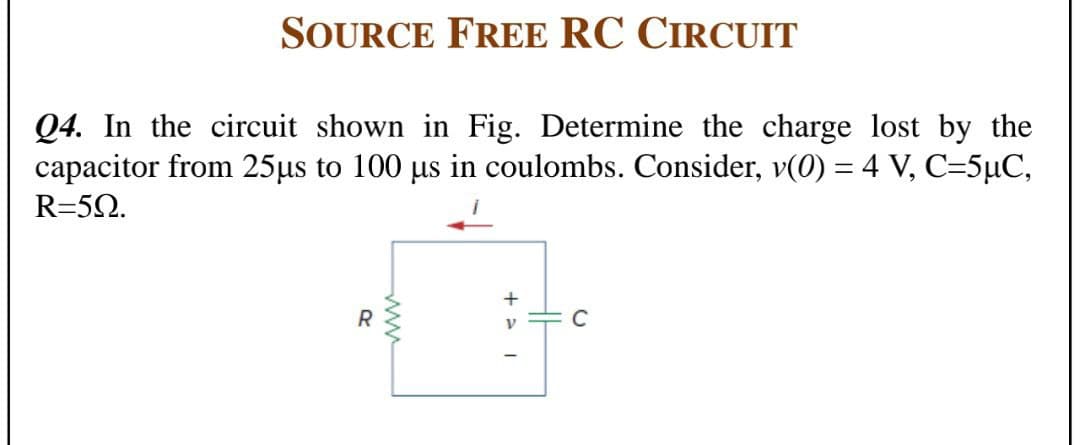 SOURCE FREE RC CIRCUIT
Q4. In the circuit shown in Fig. Determine the charge lost by the
capacitor from 25µs to 100 µs in coulombs. Consider, v(0) = 4 V, C=5µC,
R=5Q.
R
C
ww

