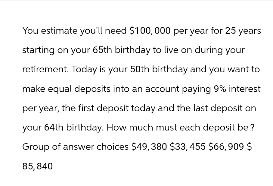 You estimate you'll need $100,000 per year for 25 years
starting on your 65th birthday to live on during your
retirement. Today is your 50th birthday and you want to
make equal deposits into an account paying 9% interest
per year, the first deposit today and the last deposit on
your 64th birthday. How much must each deposit be?
Group of answer choices $49, 380 $33, 455 $66, 909 $
85, 840