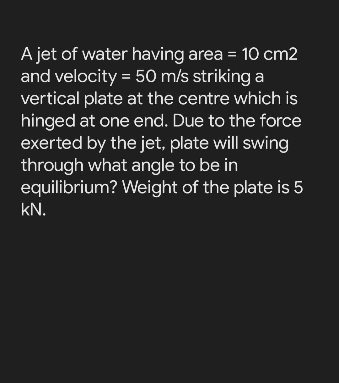 A jet of water having area = 10 cm2
and velocity = 50 m/s striking a
vertical plate at the centre which is
hinged at one end. Due to the force
exerted by the jet, plate will swing
through what angle to be in
equilibrium? Weight of the plate is 5
%3D
kN.
