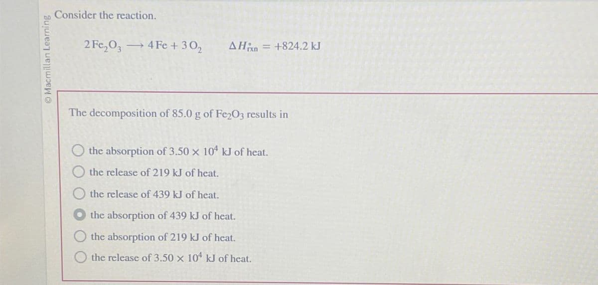 O Macmillan Learning
Consider the reaction.
2 Fe2O3 → 4 Fe +302 ΔΗΙΠ = +824.2 kJ
The decomposition of 85.0 g of Fe2O3 results in
the absorption of 3.50 x 104 kJ of heat.
the release of 219 kJ of heat.
the release of 439 kJ of heat.
the absorption of 439 kJ of heat.
the absorption of 219 kJ of heat.
the release of 3.50 x 104 kJ of heat.