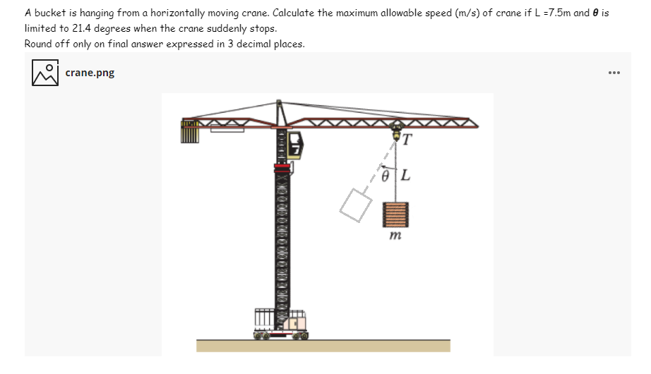 A bucket is hanging from a horizontally moving crane. Calculate the maximum allowable speed (m/s) of crane if L =7.5m and 0 is
limited to 21.4 degrees when the crane suddenly stops.
Round off only on final answer expressed in 3 decimal places.
crane.png
...
'T
т
0944
0000000000003303

