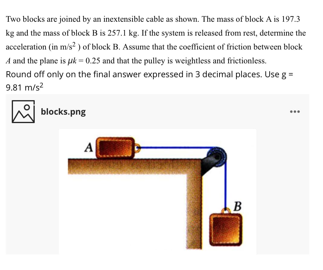 Two blocks are joined by an inextensible cable as shown. The mass of block A is 197.3
kg and the mass of block B is 257.1 kg. If the system is released from rest, determine the
acceleration (in m/s? ) of block B. Assume that the coefficient of friction between block
A and the plane is uk = 0.25 and that the pulley is weightless and frictionless.
Round off only on the final answer expressed in 3 decimal places. Use g =
9.81 m/s?
blocks.png
...
A
В
