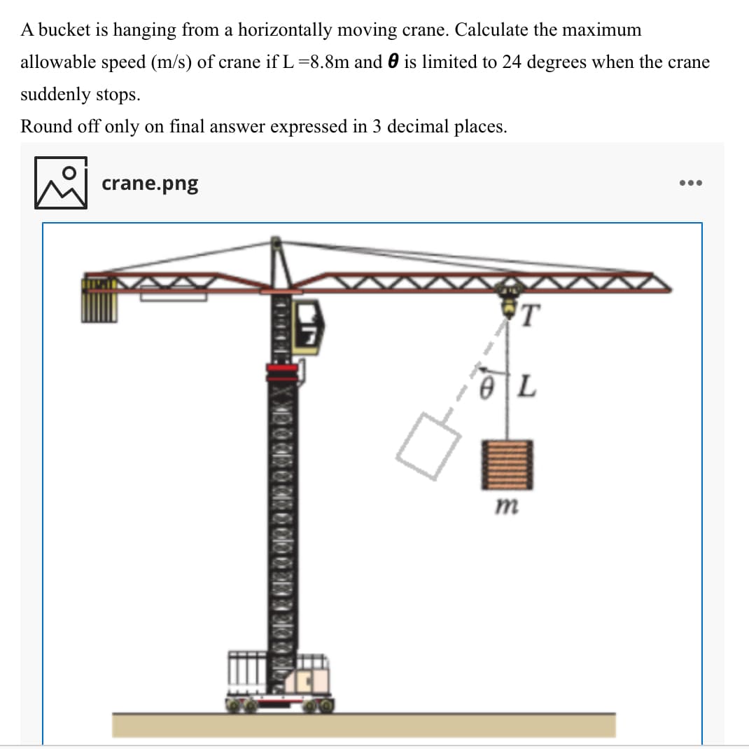 A bucket is hanging from a horizontally moving crane. Calculate the maximum
allowable speed (m/s) of crane if L =8.8m and 0 is limited to 24 degrees when the crane
suddenly stops.
Round off only on final answer expressed in 3 decimal places.
crane.png
•..
'T
m
1000
