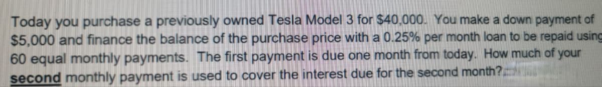 Today you purchase a previously owned Tesla Model 3 for $40,000. You make a down payment of
$5,000 and finance the balance of the purchase price with a 0.25% per month loan to be repaid using
60 equal monthly payments. The first payment is due one month from today. How much of your
second monthly payment is used to cover the interest due for the second month?
