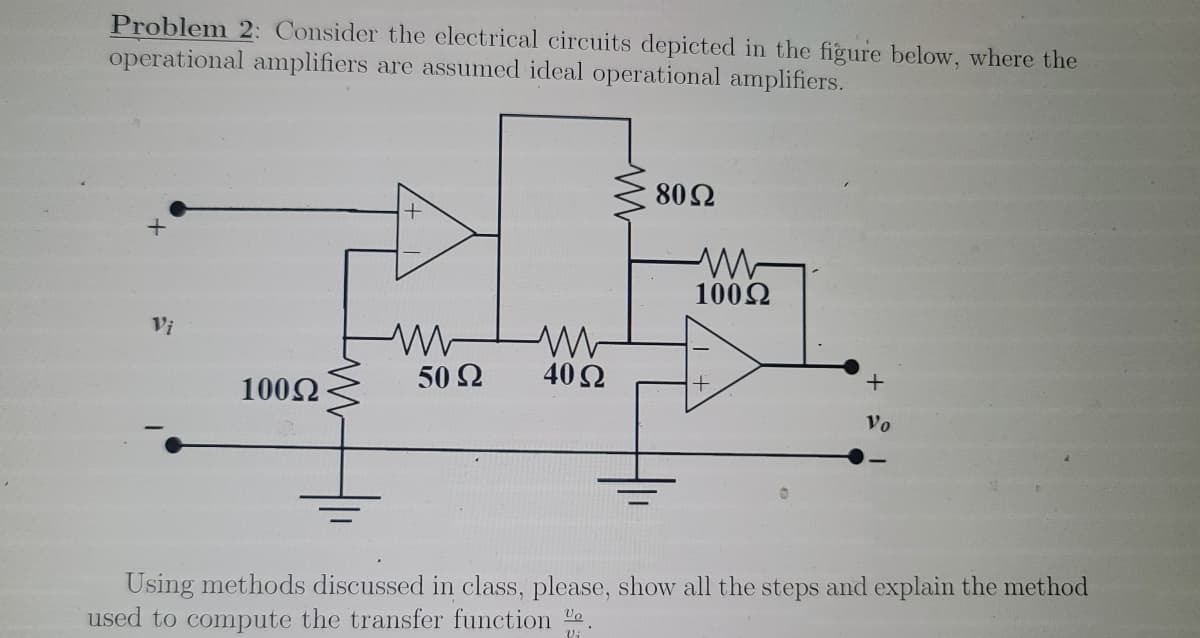 Problem 2: Consider the electrical circuits depicted in the figure below, where the
operational amplifiers are assumed ideal operational amplifiers.
80Ω
1002
Vi
50 2
40 Ω
1002
Vo
Using methods discussed in class, please, show all the steps and explain the method
used to compute the transfer function e

