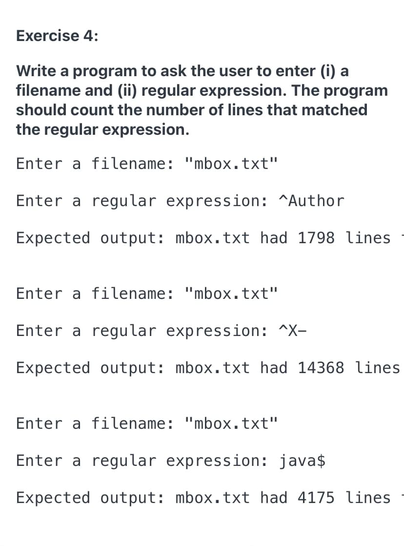 Exercise 4:
Write a program to ask the user to enter (i) a
filename and (ii) regular expression. The program
should count the number of lines that matched
the regular expression.
Enter a filename: "mbox.txt"
Enter a regular expression: ^Author
Expected output: mbox.txt had 1798 lines
Enter a filename: "mbox.txt"
Enter a regular expression: ^X-
Expected output: mbox.txt had 14368 lines
Enter a filename: "mbox.txt"
Enter a regular expression: java$
Expected output: mbox.txt had 4175 lines
