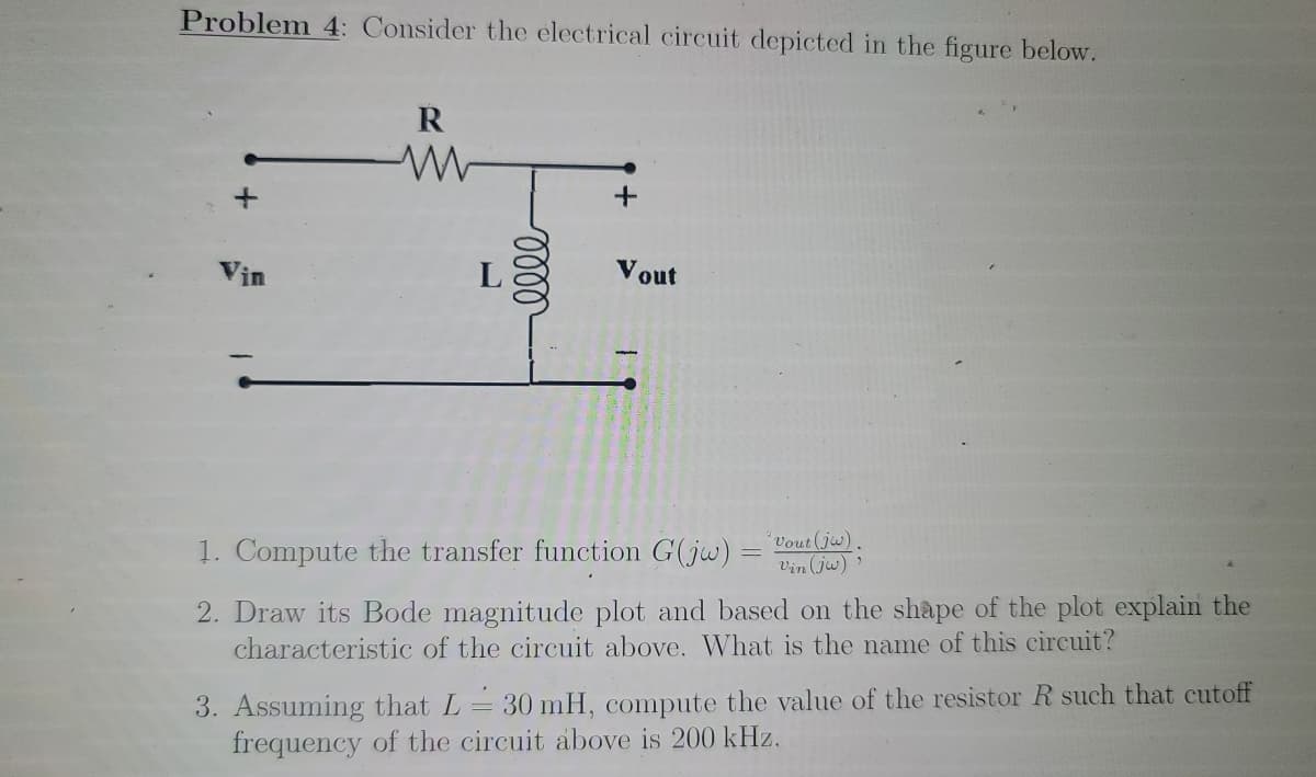 Problem 4: Consider the electrical circuit depicted in the figure below.
Vin
L
Vout
1. Compute the transfer function G(jw) = Dout(jw)
Vin (jw)
2. Draw its Bode magnitude plot and based on the shape of the plot explain the
characteristic of the circuit above. What is the name of this circuit?
3. Assuming that L= 30 mH, compute the value of the resistor R such that cutoff
frequency of the circuit above is 200 kHz.
