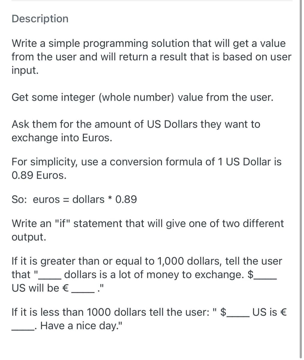 Description
Write a simple programming solution that will get a value
from the user and will return a result that is based on user
input.
Get some integer (whole number) value from the user.
Ask them for the amount of US Dollars they want to
exchange into Euros.
For simplicity, use a conversion formula of 1 US Dollar is
0.89 Euros.
So: euros = dollars * 0.89
Write an "if" statement that will give one of two different
output.
If it is greater than or equal to 1,000 dollars, tell the user
that ".
US will be €
dollars is a lot of money to exchange. $_
If it is less than 1000 dollars tell the user: " $.
US is €
Have a nice day."
