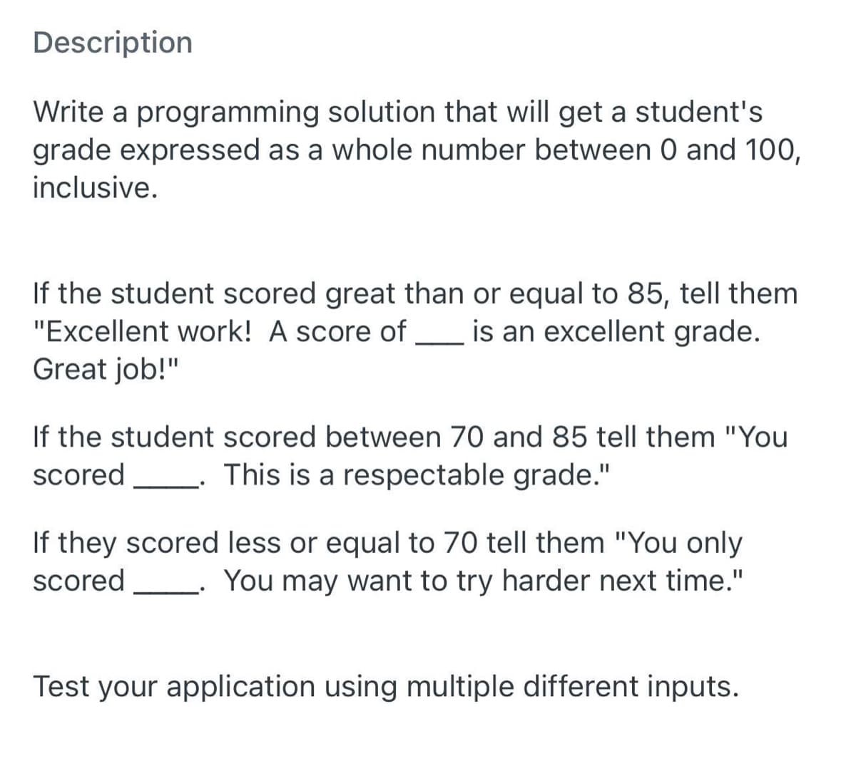 Description
Write a programming solution that will get a student's
grade expressed as a whole number between 0 and 100,
inclusive.
If the student scored great than or equal to 85, tell them
"Excellent work! A score of _ is an excellent grade.
Great job!"
If the student scored between 70 and 85 tell them "You
This is a respectable grade."
scored
If they scored less or equal to 70 tell them "You only
You may want to try harder next time."
scored
Test your application using multiple different inputs.
