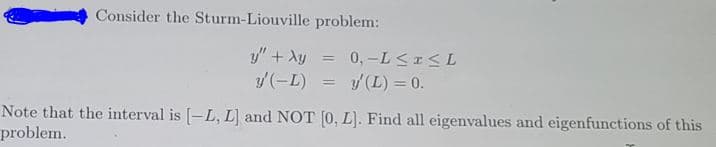 Consider the Sturm-Liouville problem:
y" + Ay
/(-L)
0, -L <I<L
y (L) = 0.
Note that the interval is [-L, L] and NOT [0, L). Find all eigenvalues and eigenfunctions of this
problem.
