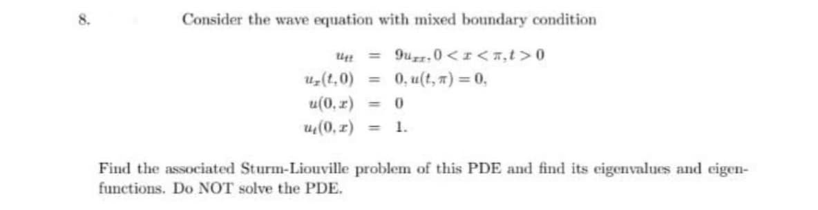 Consider the wave equation with mixed boundary condition
9uz,0 <I<7,t >0
0, u(t, 7) = 0,
%3D
uz(t,0)
%3D
u(0, r) =
0.
u(0, z)
1.
%3D
Find the associated Sturm-Liouville problem of this PDE and find its eigenvalues and eigen-
functions. Do NOT solve the PDE.
