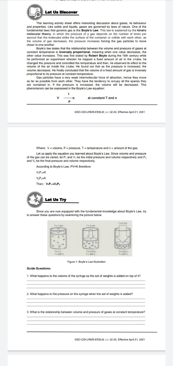Let Us Discover
This learning activity sheet offers interesting discussion about gases, its behaviour
and properties. Like solids and liquids, gases are governed by laws of nature. One of the
fundamental laws that govems gas is the Boyle's Law. This law is explained by the kinetic
molecular theory, in which the pressure of a gas depends on the number of times per
second that the molecules strike the surface of the container or collide with each other, as
the volume of gas decreases, the pressure increases forcing the gas particles to move
closer to one another.
Boyle's law states that the relationship between the volume and pressure of gases at
constant temperature is inversely proportional, meaning when one value decreases, the
other value increases. This was first stated by Robert Boyle during the 16th century while
he performed an experiment wherein he trapped a fixed amount of air in the J-tube, he
changed the pressure and controlled the temperature and then, he observed its effect to the
volume of the air inside the J-tube. He found out that as the pressure is increased, the
volume decreases. He finally concluded that the volume of a fixed amount of gas is inversely
proportional to its pressure at constant temperature.
Gas particles have a very weak intermolecular force of attraction, hence they move
as far as possible from each other. They have the tendency to occupy all the spaces they
are contained in. If the pressure is increased, the volume will be decreased. This
phenomenon can be expressed in the Boyle's Law equation:
1
-a
at constant T and n
P
GSC-CID-LRMS-ESSLM, v.r. 02.00, Effective April 21, 2021
Where: V= volume, P= pressure, T = temperature and n= amount of the gas.
Let us apply the equation you learned about Boyle's Law. Since volume and pressure
of the gas can be varied, let P, and V, be the initial pressure and volume respectively and P,
and V, be the final pressure and volume respectively.
According to Boyle's Law, PV-K therefore:
V,P,K
V.PK
Then: V.P. =V.P:
Let Us Try
Since you are now equipped with the fundamental knowledge about Boyle's Law, try
to answer these questions by examining the picture below.
P-4 tim
P-1 etm
-2 atm
V-IL
T-298 K
V-050L
T-208K
V-0.25 L
T-20 K
Figure 1: Boyle's Law Illustration
Guide Questions:
1. What happens to the volume of the syringe as the set of weights is added on top of it?
2. What happens to the pressure on the syringe when the set of weights is added?
3. What is the relationship between volume and pressure of gases at constant temperature?
GSC-CID-LRMS-ESSLM, v.r. 02.00, Effective April 21, 2021
